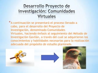 * A continuación se presentará el proceso llevado a
 cabo, para el desarrollo del Proyecto de
 Investigación, denominado Comunidades
 Virtuales, haciendo énfasis al seguimiento del Método de
 Investigación Gavilán, a través del cual se adquirieron los
 conocimientos y habilidades necesarias para la realización
 adecuada del propósito de estudio planteado.
 