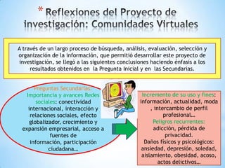 *

A través de un largo proceso de búsqueda, análisis, evaluación, selección y
organización de la información, que permitió desarrollar este proyecto de
investigación, se llegó a las siguientes conclusiones haciendo énfasis a los
     resultados obtenidos en la Pregunta Inicial y en las Secundarias.


       Preguntas Secundarias:
   Importancia y avances Redes                    Incremento de su uso y fines:
        sociales: conectividad                   información, actualidad, moda
    internacional, interacción y                      , intercambio de perfil
     relaciones sociales, efecto                            profesional…
     globalizador, crecimiento y                       Peligros recurrentes:
 expansión empresarial, acceso a                       adicción, pérdida de
              fuentes de                                     privacidad.
     información, participación                    Daños físicos y psicológicos:
             ciudadana…                           ansiedad, depresión, soledad,
                                                  aislamiento, obesidad, acoso,
                                                          actos delictivos…
 