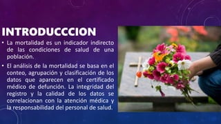 INTRODUCCCION
• La mortalidad es un indicador indirecto
de las condiciones de salud de una
población.
• El análisis de la mortalidad se basa en el
conteo, agrupación y clasificación de los
datos que aparecen en el certificado
médico de defunción. La integridad del
registro y la calidad de los datos se
correlacionan con la atención médica y
la responsabilidad del personal de salud.
 