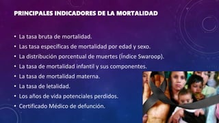 PRINCIPALES INDICADORES DE LA MORTALIDAD
• La tasa bruta de mortalidad.
• Las tasa específicas de mortalidad por edad y sexo.
• La distribución porcentual de muertes (Índice Swaroop).
• La tasa de mortalidad infantil y sus componentes.
• La tasa de mortalidad materna.
• La tasa de letalidad.
• Los años de vida potenciales perdidos.
• Certificado Médico de defunción.
 