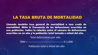 LA TASA BRUTA DE MORTALIDAD
Llamada también tasa general de mortalidad o tasa cruda de
mortalidad. Mide la frecuencia de las defunciones ocurridas en
una población. Indica la relación entre el número de defunciones
ocurridas en un año y la población total tomada a mitad del año.
Total defunciones por año
TBM = -----------------------------------------X 1,000
Población total a mitad del año
 