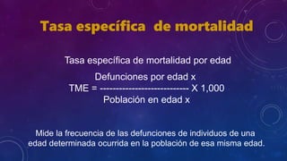 Tasa específica de mortalidad
Tasa específica de mortalidad por edad
Defunciones por edad x
TME = ---------------------------- X 1,000
Población en edad x
Mide la frecuencia de las defunciones de individuos de una
edad determinada ocurrida en la población de esa misma edad.
 
