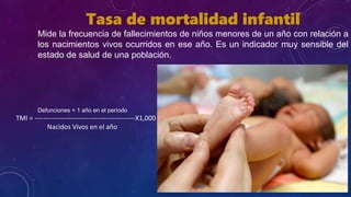 Tasa de mortalidad infantil
Mide la frecuencia de fallecimientos de niños menores de un año con relación a
los nacimientos vivos ocurridos en ese año. Es un indicador muy sensible del
estado de salud de una población.
Defunciones < 1 año en el período
TMI = ---------------------------------------------X1,000
Nacidos Vivos en el año
 