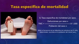 b) Tasa específica de mortalidad por sexo.
Defunciones por sexo x
TMC = ---------------------------------------X 1,000
Población del sexo x
Mide la frecuencia de los fallecidos de individuos de un sexo
determinado, ocurridos en la población del mismo sexo.
Tasa específica de mortalidad
 