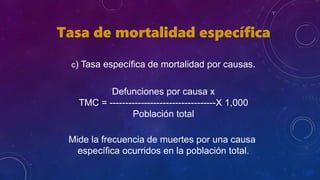 Tasa de mortalidad específica
c) Tasa específica de mortalidad por causas.
Defunciones por causa x
TMC = ----------------------------------X 1,000
Población total
Mide la frecuencia de muertes por una causa
específica ocurridos en la población total.
 
