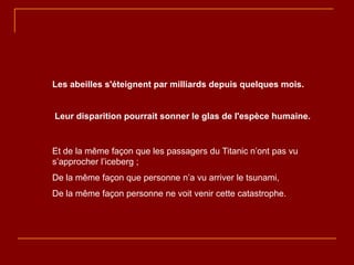 Les abeilles s'éteignent par milliards depuis quelques mois.


Leur disparition pourrait sonner le glas de l'espèce humaine.


Et de la même façon que les passagers du Titanic n’ont pas vu
s’approcher l’iceberg ;
De la même façon que personne n’a vu arriver le tsunami,
De la même façon personne ne voit venir cette catastrophe.
 