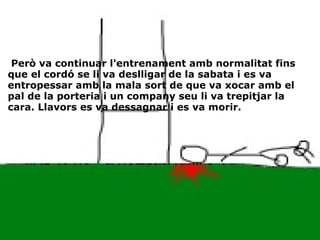   Però va continuar l'entrenament amb normalitat fins que el cordó se li va deslligar de la sabata i es va entropessar amb la mala sort de que va xocar amb el pal de la porteria i un company seu li va trepitjar la cara. Llavors es va dessagnar i es va morir. 