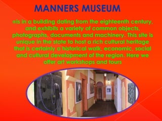 MANNERS MUSEUM
is

in a building dating from the eighteenth century,
and exhibits a variety of common objects,
photographs, documents and machinery. This site is
unique in the state to host a rich cultural heritage
that is certainly a historical walk, economic, social
and cultural development of the region. Here we
offer art workshops and tours

 