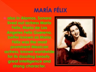 also in Alamos, Sonora
lived out actress Maria
Felix, Maria de Los
Angeles Felix Guerena,
better known as María
Félix was the most
prominent Mexican
actress, known worldwide
for its dazzling beauty,
great intelligence and
strong character.



 