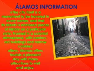 The

city itself is a
monument to be traveled in
every corner, and that
its streets is enclosed pieces
of history on a particular
style. Framed in a colonial
atmosphere, with centuryold buildings and narrow
cobbled
alleys, Álamos offers
tourists a pleasant
stay with many
attractions to visit
and enjoy.

 