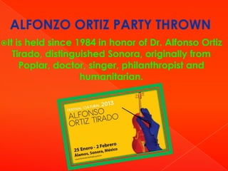ALFONZO ORTIZ PARTY THROWN
It

is held since 1984 in honor of Dr. Alfonso Ortiz
Tirado, distinguished Sonora, originally from
Poplar, doctor, singer, philanthropist and
humanitarian.

 