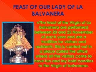 FEAST OF OUR LADY OF LA
BALVANERA
The

feast of the Virgin of La
balvanera are performed
between 20 and 25 November
of each year and are a
tradition for visitors and
residents, this is carried out in
a place called the office
where all the visitors come to
have fun and lay hold candles
to the Virgin of balvanera.

 