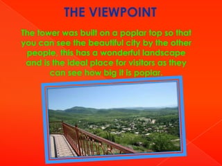 THE VIEWPOINT
The tower was built on a poplar top so that
you can see the beautiful city by the other
people, this has a wonderful landscape
and is the ideal place for visitors as they
can see how big it is poplar.

 