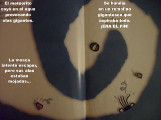El meteorito        Se hundía
cayó en el agua    en un remolino
  provocando       gigantesco que
 olas gigantes.    aspiraba todo.
                    ¡ERA EL FIN!




    La mosca
intentó escapar,
  pero sus alas
     estaban
   mojadas…
 
