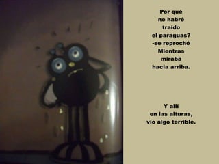 Por qué
no habré
traído
el paraguas?
-se reprochó
Mientras
miraba
hacia arriba.
Y allí
en las alturas,
vio algo terrible.
 