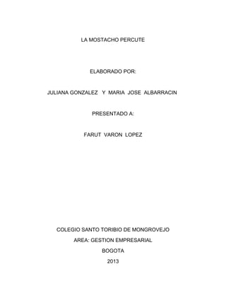 LA MOSTACHO PERCUTE

ELABORADO POR:

JULIANA GONZALEZ Y MARIA JOSE ALBARRACIN

PRESENTADO A:

FARUT VARON LOPEZ

COLEGIO SANTO TORIBIO DE MONGROVEJO
AREA: GESTION EMPRESARIAL
BOGOTA
2013

 