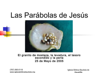 Las Parábolas de Jesús




         El granito de mostaza, la levadura, el tesoro
                      escondido y la perla
                     25 de Mayo de 2005


(787) 890-0118                              Iglesia Bíblica Bautista de
www.iglesiabiblicabautista.org                       Aguadilla
 