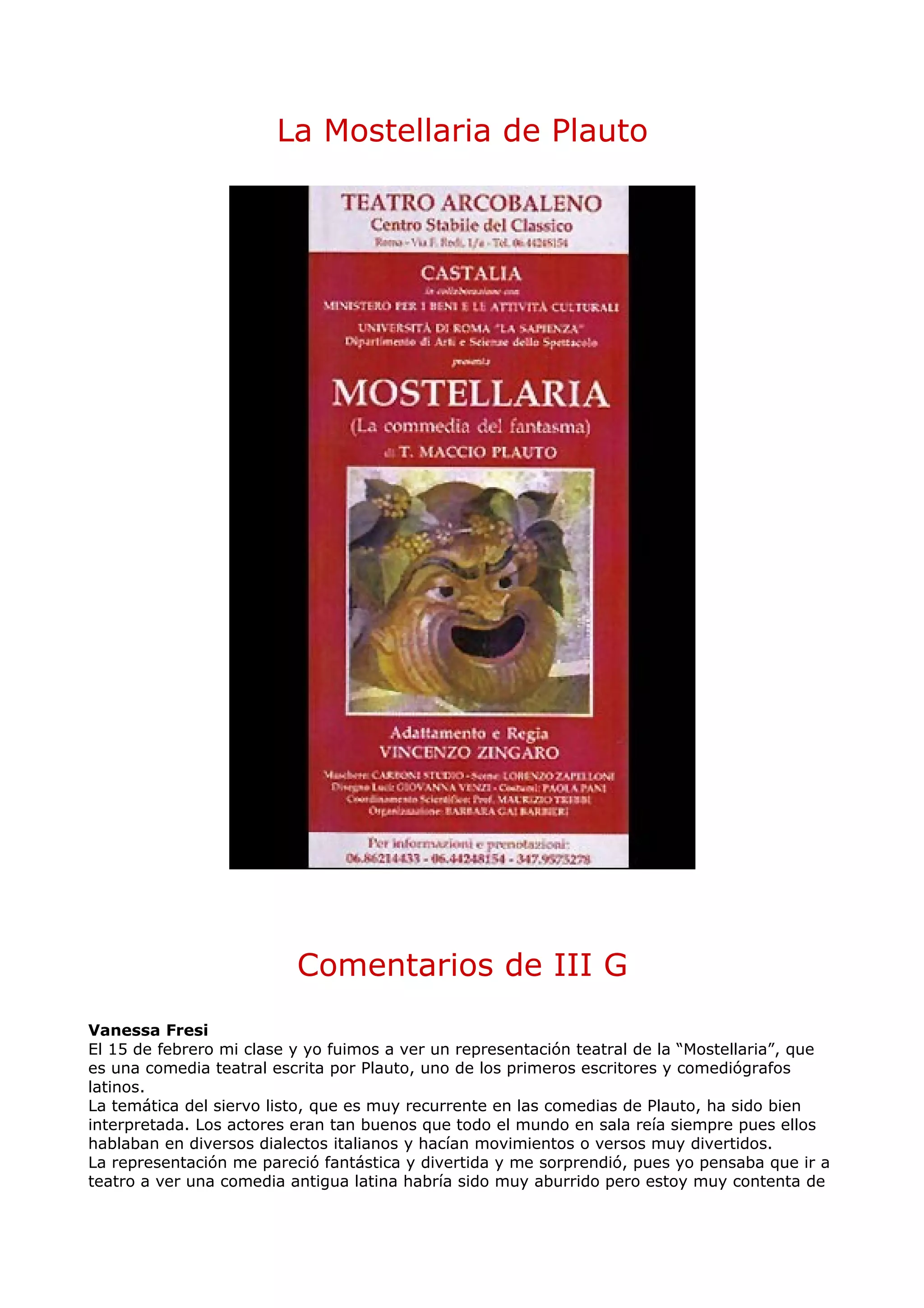 La Mostellaria de Plauto




                          Comentarios de III G
Vanessa Fresi
El 15 de febrero mi clase y yo fuimos a ver un representación teatral de la “Mostellaria”, que
es una comedia teatral escrita por Plauto, uno de los primeros escritores y comediógrafos
latinos.
La temática del siervo listo, que es muy recurrente en las comedias de Plauto, ha sido bien
interpretada. Los actores eran tan buenos que todo el mundo en sala reía siempre pues ellos
hablaban en diversos dialectos italianos y hacían movimientos o versos muy divertidos.
La representación me pareció fantástica y divertida y me sorprendió, pues yo pensaba que ir a
teatro a ver una comedia antigua latina habría sido muy aburrido pero estoy muy contenta de
 