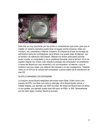 Este chip es muy importante por los drivers o controladores que sirven para que al 
instalar un sistema operativo pueda tener el equipo sonido (música), video (en 
monitor), red, conectarse a Internet (modem). El Chipset es el que se encarga de 
administrar todos los controladores de la Board. Los puedo bajar de Internet, con 
el nombre y la referencia del Chipset. Obtener los drivers adecuados permite 
poner a punto un computador y es un problema frecuente para el técnico. Si no se 
pueden obtener los drivers, esto retarda la entrega del computador sin problemas. 
A veces las Board son muy modernas y no se encuentran en Internet o por el 
contrario son muy viejas y ya salieron del mercado y no las conseguimos. También 
viene en un CD con la compra del computador y pocos saben de la importancia de 
ese CD. 
12 
SLOTS O RANURAS DE EXPANSIÓN: 
La mayoría de las Board integradas del mundo traen Slots. Están cerca a los 
puertos SLOTS. Los Slots son sitios o cubículos de la Board donde vamos a 
instalar tarjetas, por ejemplo una AGP de video. No todas las Board traen de todos 
ni son iguales, por ejemplo puede traer ISA pero no EISA. a- ISA: Generalmente 
son de color negro; muchas Board no la traen. 
 