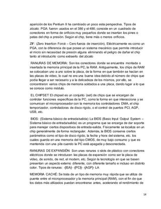 14 
aparición de los Pentium II ha cambiado un poco esta perspectiva. Tipos de 
zócalo: PGA: fueron usados en el 386 y el 486; consiste en un cuadrado de 
conectores en forma de orificios muy pequeños donde se insertan los pines o 
patas del chip a presión. Según el chip, tiene más o menos orificios. 
ZIF: (Zero Insertion Forcé – Cero fuerza de inserción), Eléctricamente es como un 
PGA, con la diferencia de que posee un sistema mecánico que permite introducir 
el micro sin necesidad de presión alguna eliminando el peligro de dañar el chip 
tanto al introducirlo como extraerlo del zócalo 
RANURAS DE MEMORIA: Son los conectores donde se encuentra montada o 
insertada la memoria principal de la PC, la RAM. Antiguamente, los chips de RAM 
se colocaban uno a uno sobre la placa, de la forma en que también se hacían en 
las placas de vídeo, lo cual no era una buena idea debido al número de chips que 
podía llegar a ser necesario y a la delicadeza de los mismos, por ello, se 
concentraron varios chips de memoria soldados a una placa, dando lugar a lo que 
se conoce como módulo. 
EL CHIPSET El chipset es un conjunto (set) de chips que se encargan de 
controlar funciones específicas de la PC, como la forma en que interacciona y se 
comunican el microprocesador con la memoria los controladores DMA, el chip 
temporizador, controladoras de disco rígido, o el control de puertos PCI, AGP, 
USB, etc. 
BIOS: (Sistema básico de entrada/salida) La BIOS (Basic Input Output System – 
Sistema básico de entrada/salida) es un programa que se encarga de dar soporte 
para manejar ciertos dispositivos de entrada-salida. Físicamente se localiza en un 
chip generalmente de forma rectangular. Además, la BIOS conserva ciertos 
parámetros como el tipo de disco rígido, la fecha y hora del sistema, etc. los 
cuales guarda en una memoria del tipo CMOS, de muy bajo consumo y que es 
mantenida con una pila cuando la PC está apagada y desconectada. 
RANURAS DE EXPANSIÓN: Son unas ranuras o slots de plástico con conectores 
eléctricos donde se introducen las placas de expansión como ser la placa de 
vídeo, de sonido, de red, el modem, etc. Según la tecnología en que se basen 
presentan un aspecto externo diferente, con diferente tamaño e incluso en distinto 
color. Tipos de ranuras: -[ISA]- -[PCI]- -[AGP]- LA 
MEMORIA CACHÉ: Se trata de un tipo de memoria muy rápida que se utiliza de 
puente entre el microprocesador y la memoria principal (RAM), con el fin de que 
los datos más utilizados puedan encontrarse antes, acelerando el rendimiento de 
 