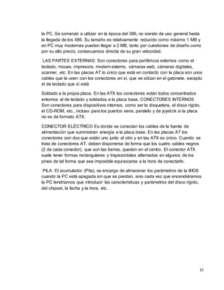 la PC. Se comenzó a utilizar en la época del 386, no siendo de uso general hasta 
la llegada de los 486. Su tamaño es relativamente reducido como máximo 1 MB y 
en PC muy modernas pueden llegar a 2 MB, tanto por cuestiones de diseño como 
por su alto precio, consecuencia directa de su gran velocidad. 
LAS PARTES EXTERNAS: Son conectores para periféricos externos como el 
teclado, mouse, impresora, modem externo, cámaras web, cámaras digitales, 
scanner, etc. En las placas AT lo único que está en contacto con la placa son unos 
cables que la unen con los conectores en sí, que se sitúan en el gabinete, excepto 
el de teclado que sí está 
Soldado a la propia placa. En las ATX los conectores están todos concentrados 
entornos al de teclado y soldados a la placa base. CONECTORES INTERNOS 
Son conectores para dispositivos internos, como ser la disquetera, el disco rígido, 
el CD-ROM, etc., incluso para los puertos serie, paralelo y de joystick si la placa 
no es de formato ATX. 
CONECTOR ELÉCTRICO Es donde se conectan los cables de la fuente de 
alimentación que suministran energía a la placa base. En las placas AT los 
conectores son dos que están uno junto al otro y en las ATX es único. Cuando se 
trata de conectores AT, deben disponerse de forma que los cuatro cables negros 
(2 de cada conector), que son las tierras, queden en el centro. El conector ATX 
suele tener formas rectangulares y trapezoidales alternadas en algunos de los 
pines de tal forma que sea imposible equivocarse a la hora de conectarlo. 
PILA: El acumulador (Pila), se encarga de almacenar los parámetros de la BIOS 
cuando la PC está apagada sin que se pierdan, sino cada vez que encendiéramos 
la PC tendríamos que introducir las características y parámetros del disco rígido, 
del chipset, la fecha y la hora, etc. 
15 
 
