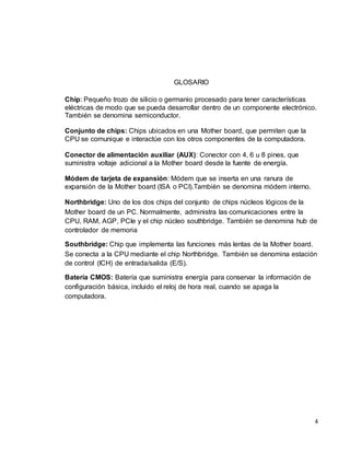 4 
GLOSARIO 
Chip: Pequeño trozo de silicio o germanio procesado para tener características 
eléctricas de modo que se pueda desarrollar dentro de un componente electrónico. 
También se denomina semiconductor. 
Conjunto de chips: Chips ubicados en una Mother board, que permiten que la 
CPU se comunique e interactúe con los otros componentes de la computadora. 
Conector de alimentación auxiliar (AUX): Conector con 4, 6 u 8 pines, que 
suministra voltaje adicional a la Mother board desde la fuente de energía. 
Módem de tarjeta de expansión: Módem que se inserta en una ranura de 
expansión de la Mother board (ISA o PCI).También se denomina módem interno. 
Northbridge: Uno de los dos chips del conjunto de chips núcleos lógicos de la 
Mother board de un PC. Normalmente, administra las comunicaciones entre la 
CPU, RAM, AGP, PCIe y el chip núcleo southbridge. También se denomina hub de 
controlador de memoria 
Southbridge: Chip que implementa las funciones más lentas de la Mother board. 
Se conecta a la CPU mediante el chip Northbridge. También se denomina estación 
de control (ICH) de entrada/salida (E/S). 
Batería CMOS: Batería que suministra energía para conservar la información de 
configuración básica, incluido el reloj de hora real, cuando se apaga la 
computadora. 
 