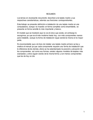 5 
RESUMEN 
Los temas en el presente documento describen a la tarjeta madre y sus 
respectivas características, además sus funciones correspondientes. 
Este trabajo se presenta definición e instalación de una tarjeta madre en una 
computadora, aunque no muestra en forma completa como ensamblarla, se 
presenta en forma sencilla lo más importante y básico. 
El modelo que se mostrará aquí no es el único que existe, sin embargo lo 
escogimos, ya que es el más moderno hasta hoy, con más componentes nuevos 
para instalarle, aunque la forma de instalación sigue siendo la misma en la mayor 
parte. 
Es recomendable que a la hora de instalar una tarjeta madre primero se lea y 
analice el manual ya que cada componente requiere una forma de instalación que 
lo diferencia de los demás; ahora se ha estandarizado la posición y ubicación de 
los componentes, así como sus formas, existen algunos modelos de tarjetas más 
avanzadas y otros siguen siendo de la misma forma y con menos componentes 
que los de hoy en día 
 