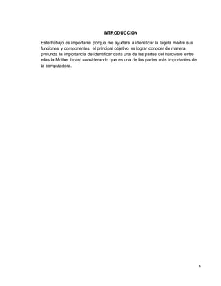 6 
INTRODUCCION 
Este trabajo es importante porque me ayudara a identificar la tarjeta madre sus 
funciones y componentes, el principal objetivo es lograr conocer de manera 
profunda la importancia de identificar cada una de las partes del hardware entre 
ellas la Mother board considerando que es una de las partes más importantes de 
la computadora. 
 