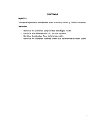 7 
OBJETIVOS 
Especifico 
Conocer la importancia de la Mother board sus componentes y su funcionamiento 
Generales 
 Identificar los diferentes componentes de la tarjeta madre 
 Identificar sus diferentes ranuras, sockets y puertos 
 Identificar la estructura física de la tarjeta madre 
 Identificar los diferentes nombres con los que es conocida la Mother board 
 