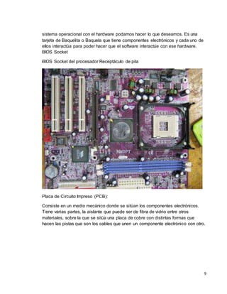 9 
sistema operacional con el hardware podamos hacer lo que deseamos. Es una 
tarjeta de Baquelita o Baquela que tiene componentes electrónicos y cada uno de 
ellos interactúa para poder hacer que el software interactúe con ese hardware. 
BIOS Socket 
BIOS Socket del procesador Receptáculo de pila 
Placa de Circuito Impreso (PCB): 
Consiste en un medio mecánico donde se sitúan los componentes electrónicos. 
Tiene varias partes, la aislante que puede ser de fibra de vidrio entre otros 
materiales, sobre la que se sitúa una placa de cobre con distintas formas que 
hacen las pistas que son los cables que unen un componente electrónico con otro. 
 