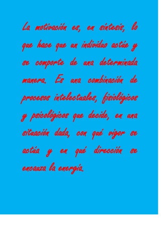 La motivación es, en síntesis, lo
que hace que un individuo actúe y
se comporte de una determinada
manera. Es una combinación de
procesos intelectuales, fisiológicos
y psicológicos que decide, en una
situación dada, con qué vigor se
actúa y en qué dirección se
encauza la energía.
 