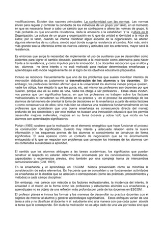 modificaciones. Existen dos razones principales: La conformidad con las normas. Las normas
sirven para regular y controlar la conducta de los individuos de un grupo; por tanto, en el momento
en que es necesario llevar a cabo un cambio que se contrapone o altera las normas de grupo, lo
más probable es que encuentre resistencia, dada la amenaza a la estabilidad. Y la cultura en la
Organización. La cultura de un grupo y organización es lo que da unidad e identidad a la vida de
éstos; por lo tanto, cuando se intenta modificar algún aspecto de la organización, se alteran
algunos elementos de su cultura, siendo aquí donde surge la resistencia al cambio. Aún más, entre
más grande sea la diferencia entre los nuevos valores y actitudes con los anteriores, mayor será la
resistencia.

Es entonces que surge la necesidad de implementar el uso de auxiliares que se desarrollen como
alicientes para lograr el cambio deseado, planteando a la motivación como alternativa para hacer
frente a la resistencia, y como impulsor para la innovación. Los docentes reconocen que si ellos y
los alumnos no tiene interés o no está motivado para realizar determinadas enseñanzas y
aprendizajes esto incide negativamente en el logro de los objetivos educativos propuestos.

Incluso se reconoce frecuentemente que uno de los problemas que suelen movilizar intentos de
innovación didáctica es justamente la desmotivación de los alumnos y los docentes. Sin
embargo, los profesores también afirman que a la universidad los alumnos vienen porque quieren,
nadie los obliga, han elegido lo que les gusta, etc, asi mismo los profesores son docentes por que
quieren, porque ese es su estilo de vida, nadie los obliga a ser profesores . Estas ideas inciden,
nos parece que con significativa fuerza, en que los profesores no trabajen sobre los factores
motivacionales ni consideren su influencia en su practica y en el proceso de aprendizaje de los
alumnos de tal manera de orientar la toma de decisiones en la enseñanza a partir de estos factores
o como consecuencia de ellos; sino más bien se observa una resistencia fundamentalmente en los
profesores que consideran que una buena enseñanza es consecuencia directa del manejo
profundo de los contenidos y por este motivo no buscan una innovación educativa que les permita
desarrollar mejores materiales, mejoras en su tarea docente y sobre todo que incida en los
alumnos con aprendizajes significativos .

Porlán (1993) sostiene que la motivación es el elemento energético que hace funcionar el proceso
de construcción de significados. Cuando hay interés y adecuada relación entre la nueva
información y los esquemas previos de los alumnos el conocimiento se construye de forma
significativa. El aula aparece como un contexto de negociación que se ve enormemente
enriquecido si lo que se negocian son problemas que conecten los intereses de los alumnos con
los contenidos sustanciales a aprender.

El sentido que los alumnos atribuyan a las tareas académicas, los significados que puedan
construir al respecto no estarán determinados únicamente por los conocimientos, habilidades,
capacidades o experiencias previas, sino también por una compleja trama de intercambios
comunicacionales (Coll, 1991).
En la enseñanza y el aprendizaje en ESCOM hemos presenciado cómo se minimiza la
consideración de estos elementos. Es frecuente que se convaliden o se fundamenten actividades
de enseñanza en la medida que se adecúen o correspondan (como las prácticas, procedimientos y
métodos) a cada campo disciplinar.
Sin embargo, nos parece con relación a los factores motivacionales, la incidencia del interés, la
ansiedad o el miedo en la forma como los profesores y estudiantes abordan sus enseñanzas y
aprendizajes no es objeto de una reflexión más profunda por parte de los docentes en ESCOM .
El profesor planea e innova las formas y las maneras de desarrollar su practica docentes con el
objetivo de motivar al alumno y generar aprendizajes significativos. Estos enfoques varían de una
tarea a otra y no clasifican al docente ni al estudiante sino a la manera con que cada quien aborda
la tarea que le corresponde. Sin duda la motivación no es algo dado de una vez por todas sino que
 