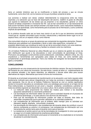 tiene un carácter dinámico que se va modificando a través del proceso y que se vincula
fuertemente, como dice Coll, con la manera con la que el profesor presenta la tarea.

Las acciones a realizar son claras: analizar detenidamente la congruencia entre las metas
explícitas y la valoración que se hace del desempeño del alumno, redefinir el grado de dificultad
que supone la realización de las tareas que se proponen a los estudiantes, generar un clima
propicio al trabajo cooperativo e incorporar las TIC que se han convertido en un eje transversal de
toda acción formativa donde casi siempre tendrán una triple función: como instrumento facilitador a
los procesos de aprendizaje, como herramienta para el proceso de la información y como contenido
implícito de aprendizaje.

En la práctica docente cada vez se hace mas común el uso de lo que se denomina comunidad
virtual que es aquella comunidad cuyos vínculos, interacciones y relaciones tienen lugar no en un
espacio físico, sino en un espacio virtual, como Internet.

Una comunidad virtual es un grupo de personas que comprende los siguientes elementos: Desean
interactuar para satisfacer sus necesidades o llevar a cabo roles específicos, comparten un
propósito determinado que constituye la razón de ser de la comunidad virtual y con unos sistemas
informáticos que median las interacciones y facilitan la cohesión entre los miembros.

 En el Instituto Politécnico Nacional se utiliza Moodle que es un sistema de gestión de cursos de
libre distribución que ayuda a los educadores a crear comunidades de aprendizaje en línea.
Promueve una pedagogía constructivista social (colaboración, actividades, reflexión crítica, etc.) Su
arquitectura y herramientas son apropiadas para clases en línea, así como también para
complementar el aprendizaje presencial. Tiene una interfaz de navegador de tecnologías sencilla,
ligera y compatible.

CONCLUSIONES

La globalización es una consecuencia de innovaciones de distintos campos. De aquí la importancia
del fomento de una cultura de innovación. De esta forma, cuando se tiene un cuestionamiento de
las prácticas actuales y los logros obtenidos, se reflexiona y discute sobre ellos para buscar
alternativas de mejora. Alternativas que toman la forma de innovaciones.

El docente es el principal componente de transformación en la educación y por tanto requiere estar
fuertemente motivado para educar integralmente con todas las acciones y responsabilidades que
esto represente. Hoy en día en el Instituto Politécnico Nacional se vive un cambio significativo
donde la innovación educativa es considerada como una estrategia para avanzar en el logro de los
fines institucionales, su trayectoria es aún joven y requiere ampliarse, consolidarse y penetrar en
todos los ámbitos logrando así desarrollar una nueva cultura. De lo anterior podemos concluir que:
    • La institución debe proporcionar los medios los medios para motivar a los docentes
        apoyando radicalmente su crecimiento profesional
    • Las tecnologías de información deben de servir para la actividad docente en el proceso de
        enseñanza-aprendizaje, y no para saturar a los alumnos de información.
    • Para que las tecnologías de información puedan ser útiles al docente, éste debe de
        desarrollar competencias que le permitan utilizarlas en su actividad académica.
    • Las competencias de información que el profesor debe manejar para su actividad son
        planearla, elegirla, diseñarla, comunicarla y evaluarla.
    • Las tecnologías de información y las competencias del docente deben de contribuir a que el
        alumno comprenda su entorno y lo enriquezca. Las competencias de información son una
        herramienta de cambio tanto para el docente como para el alumno.
    • La resistencia al cambio para el uso de las tecnologías de investigación lo único que genera
        es seguir en el modelo tradicional de enseñanza-aprendizaje.
    • Las competencias de información promueven el incremento en la creatividad en el momento
        de planear la actividad docente.
 