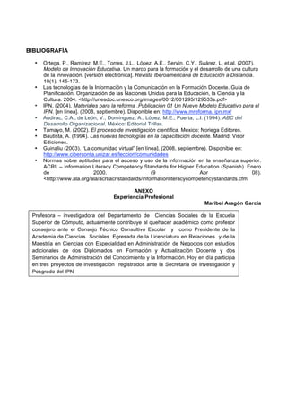 BIBLIOGRAFÌA

     •   Ortega, P., Ramírez, M.E., Torres, J.L., López, A.E., Servín, C.Y., Suárez, L, et.al. (2007).
         Modelo de Innovación Educativa. Un marco para la formación y el desarrollo de una cultura
         de la innovación. [versión electrónica]. Revista Iberoamericana de Educación a Distancia.
         10(1), 145-173.
     •   Las tecnologías de la Información y la Comunicación en la Formación Docente. Guía de
         Planificación. Organización de las Naciones Unidas para la Educación, la Ciencia y la
         Cultura. 2004. <http://unesdoc.unesco.org/images/0012/001295/129533s.pdf>
     •   IPN. (2004). Materiales para la reforma .Publicación 01 Un Nuevo Modelo Educativo para el
         IPN. [en línea]. (2008, septiembre). Disponible en: http://www.mreforma. ipn.mx/
     •   Audirac, C.A., de León, V., Domínguez, A., López, M.E., Puerta, L.I. (1994). ABC del
         Desarrollo Organizacional. México: Editorial Trillas.
     •   Tamayo, M. (2002). El proceso de investigación científica. México: Noriega Editores.
     •   Bautista, A. (1994). Las nuevas tecnologías en la capacitación docente. Madrid: Visor
         Ediciones.
     •   Guinaliu (2003). “La comunidad virtual” [en línea]. (2008, septiembre). Disponible en:
         http://www.ciberconta.unizar.es/leccion/comunidades
     •   Normas sobre aptitudes para el acceso y uso de la información en la enseñanza superior.
         ACRL – Information Literacy Competency Standards for Higher Education (Spanish). Enero
         de                    2000.                    (9                   Abr                     08).
         <http://www.ala.org/ala/acrl/acrlstandards/informationliteracycompetencystandards.cfm

                                               ANEXO
                                        Experiencia Profesional
                                                                                Maribel Aragón García

 Profesora – investigadora del Departamento de Ciencias Sociales de la Escuela
 Superior de Cómputo, actualmente contribuye al quehacer académico como profesor
 consejero ante el Consejo Técnico Consultivo Escolar y como Presidente de la
 Academia de Ciencias Sociales. Egresada de la Licenciatura en Relaciones y de la
 Maestría en Ciencias con Especialidad en Administración de Negocios con estudios
 adicionales de dos Diplomados en Formación y Actualización Docente y dos
 Seminarios de Administración del Conocimiento y la Información. Hoy en día participa
 en tres proyectos de investigación registrados ante la Secretaria de Investigación y
 Posgrado del IPN

  
 