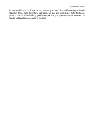 Álvaro Sánchez Acebedo

La motivación sale de dentro de uno mismo, y se pone de manifiesto proyectándola
hacia los demás para despertarla del letargo en que está sumida por falta de ilusión,
ganas o por las dificultades y problemas por los que pasamos en un momento de
nuestra vida profesional, social o familiar.
 