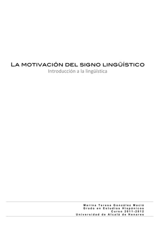  
           	
             	
  




       La motivación del signo lingüístico
                Introducción	
  a	
  la	
  lingüística	
  
                                 	
  	
  	
  	
  	
  	
  




                                    Marina Teresa González Maciá
                                    Grado en Estudios Hispánicos
                                                 Curso 2011-2012
                                 Universidad de Alcalá de Henares
	
  
 