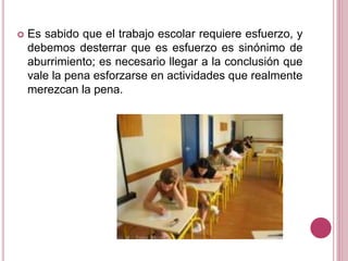  Es sabido que el trabajo escolar requiere esfuerzo, y
debemos desterrar que es esfuerzo es sinónimo de
aburrimiento; es necesario llegar a la conclusión que
vale la pena esforzarse en actividades que realmente
merezcan la pena.
 