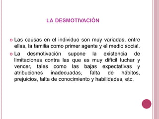 LA DESMOTIVACIÓN
 Las causas en el individuo son muy variadas, entre
ellas, la familia como primer agente y el medio social.
 La desmotivación supone la existencia de
limitaciones contra las que es muy difícil luchar y
vencer, tales como las bajas expectativas y
atribuciones inadecuadas, falta de hábitos,
prejuicios, falta de conocimiento y habilidades, etc.
 