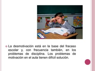  La desmotivación está en la base del fracaso
escolar y, con frecuencia también, en los
problemas de disciplina. Los problemas de
motivación en el aula tienen difícil solución.
 
