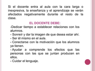 Si el docente entra al aula con la cara larga o
inexpresiva, la enseñanza y el aprendizaje se verán
afectados negativamente durante el resto de la
clase.
EL DOCENTE DEBE:
-Dedicar tiempo a establecer relaciones con los
alumnos.
- Sonreír y dar la imagen de que desea estar ahí.
- Ser él mismo en el aula.
- Conectarse con la motivación que los alumnos
ya tienen.
- Ayudar a comprende los efectos que las
personas con las que se juntan producen en
ellos.
- Cuidar el lenguaje.
 