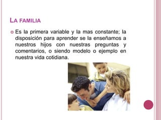 LA FAMILIA
 Es la primera variable y la mas constante; la
disposición para aprender se la enseñamos a
nuestros hijos con nuestras preguntas y
comentarios, o siendo modelo o ejemplo en
nuestra vida cotidiana.
 