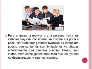  Para empezar a motivar a una persona hacia los
estudios hay que considerar, su historia e ir poco a
poco, sin pretender grandes avances de inmediato
puesto que contamos con limitaciones ya citadas
anteriormente. Los cambios precisan tiempo, son
lentos. Para conseguirlos hace falta que las ayudas
no desaparezcan y sean constantes.
 