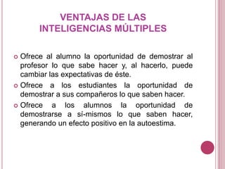 VENTAJAS DE LAS
INTELIGENCIAS MÚLTIPLES
 Ofrece al alumno la oportunidad de demostrar al
profesor lo que sabe hacer y, al hacerlo, puede
cambiar las expectativas de éste.
 Ofrece a los estudiantes la oportunidad de
demostrar a sus compañeros lo que saben hacer.
 Ofrece a los alumnos la oportunidad de
demostrarse a sí-mismos lo que saben hacer,
generando un efecto positivo en la autoestima.
 