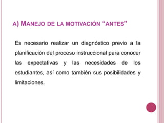 A) MANEJO DE LA MOTIVACIÓN “ANTES”
Es necesario realizar un diagnóstico previo a la
planificación del proceso instruccional para conocer
las expectativas y las necesidades de los
estudiantes, así como también sus posibilidades y
limitaciones.
 