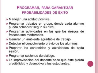 PROGRAMAR, PARA GARANTIZAR
PROBABILIDADES DE ÉXITO
 Manejar una actitud positiva.
 Programar trabajos en grupo, donde cada alumno
pueda colaborar según su nivel.
 Programar actividades en las que los riesgos de
fracaso son moderados.
 Generar un ambiente agradable de trabajo.
 Detectar el conocimiento previo de los alumnos.
 Preparar los contenidos y actividades de cada
sesión.
 Programar sesiones de diálogo.
 La improvisación del docente hace que éste pierda
credibilidad y desmotiva a los estudiantes.
 