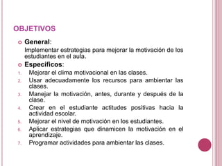 OBJETIVOS
 General:
Implementar estrategias para mejorar la motivación de los
estudiantes en el aula.
 Específicos:
1. Mejorar el clima motivacional en las clases.
2. Usar adecuadamente los recursos para ambientar las
clases.
3. Manejar la motivación, antes, durante y después de la
clase.
4. Crear en el estudiante actitudes positivas hacia la
actividad escolar.
5. Mejorar el nivel de motivación en los estudiantes.
6. Aplicar estrategias que dinamicen la motivación en el
aprendizaje.
7. Programar actividades para ambientar las clases.
 