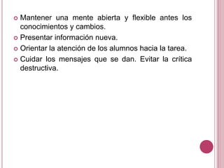  Mantener una mente abierta y flexible antes los
conocimientos y cambios.
 Presentar información nueva.
 Orientar la atención de los alumnos hacia la tarea.
 Cuidar los mensajes que se dan. Evitar la crítica
destructiva.
 