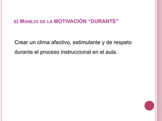B) MANEJO DE LA MOTIVACIÓN “DURANTE”
Crear un clima afectivo, estimulante y de respeto
durante el proceso instruccional en el aula.
 