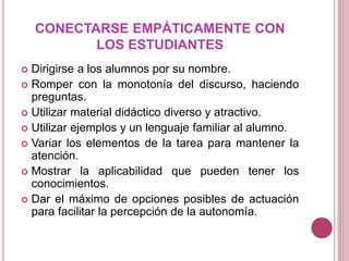 CONECTARSE EMPÁTICAMENTE CON
LOS ESTUDIANTES
 Dirigirse a los alumnos por su nombre.
 Romper con la monotonía del discurso, haciendo
preguntas.
 Utilizar material didáctico diverso y atractivo.
 Utilizar ejemplos y un lenguaje familiar al alumno.
 Variar los elementos de la tarea para mantener la
atención.
 Mostrar la aplicabilidad que pueden tener los
conocimientos.
 Dar el máximo de opciones posibles de actuación
para facilitar la percepción de la autonomía.
 