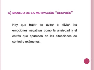 C) MANEJO DE LA MOTIVACIÓN “DESPUÉS”
Hay que tratar de evitar o aliviar las
emociones negativas como la ansiedad y el
estrés que aparecen en las situaciones de
control o exámenes.
 